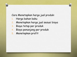 Cara Menetapkan harga jual produk:
1. Harga bahan baku
2. Menetapkan harga jual sesuai biaya
3. Biaya tetap per produk
4. Biaya penunjang per produk
5. Menetepkan profit
 