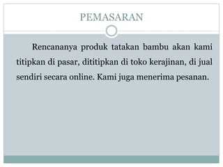 PEMASARAN
Rencananya produk tatakan bambu akan kami
titipkan di pasar, dititipkan di toko kerajinan, di jual
sendiri secara online. Kami juga menerima pesanan.
 