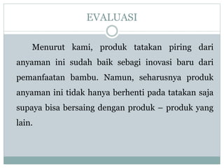 EVALUASI
Menurut kami, produk tatakan piring dari
anyaman ini sudah baik sebagi inovasi baru dari
pemanfaatan bambu. Namun, seharusnya produk
anyaman ini tidak hanya berhenti pada tatakan saja
supaya bisa bersaing dengan produk – produk yang
lain.
 
