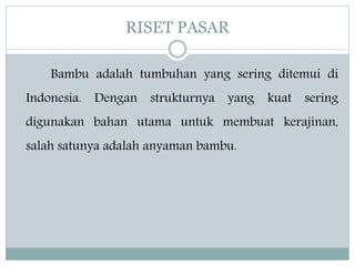 RISET PASAR
Bambu adalah tumbuhan yang sering ditemui di
Indonesia. Dengan strukturnya yang kuat sering
digunakan bahan utama untuk membuat kerajinan,
salah satunya adalah anyaman bambu.
 