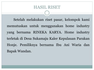 HASIL RISET
Setelah melakukan riset pasar, kelompok kami
memutuskan untuk menggunakan home industry
yang bernama RINEKA KARYA. Home industry
terletak di Desa Sukamaju Kaler Kepulauan Parakan
Honje. Pemiliknya bernama Ibu Ani Waria dan
Bapak Wandan.
 