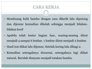 CARA KERJA
 Membuang kulit bambu dengan cara dikerik lalu dipotong
dan dijemur kemudian dibelah sehingga menjadi bilahan-
bilahan kecil
 Apabila telah lentur bagian luar, masing-masing diirat
menjadi 4 sampai 6 lembar. 1 lembar diirat menjadi 2 lembar.
 Hasil irat diikat lalu dijemur. Setelah kering lalu dibagi 2.
 Kemudian setengahnya diwarnai, setengahnya lagi diikat
natural. Barulah dianyam menjadi tatakan bambu.
 