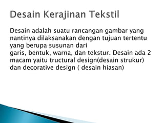 Desain adalah suatu rancangan gambar yang
nantinya dilaksanakan dengan tujuan tertentu
yang berupa susunan dari
garis, bentuk, warna, dan tekstur. Desain ada 2
macam yaitu tructural design(desain strukur)
dan decorative design ( desain hiasan)
 