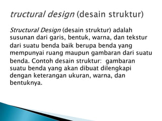 Structural Design (desain struktur) adalah
susunan dari garis, bentuk, warna, dan tekstur
dari suatu benda baik berupa benda yang
mempunyai ruang maupun gambaran dari suatu
benda. Contoh desain struktur: gambaran
suatu benda yang akan dibuat dilengkapi
dengan keterangan ukuran, warna, dan
bentuknya.
 