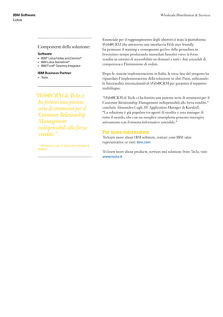 IBM Software                                                                                           Wholesale Distribution & Services
Lotus




                                                               Essenziale per il raggiungimento degli obiettivi è stata la piattaforma
                                                               Web@CRM che attraverso una interfaccia Web user friendly
               Componenti della soluzione:
                                                               ha permesso il training e conseguente go live delle procedure in
               Software                                        brevissimo tempo producendo immediati benefici verso la forza
               •	 IBM® Lotus Notes and Domino®                 vendite in termini di accessibilità on demand a tutti i dati aziendali di
               •	 IBM Lotus Sametime®
               •	 IBM Tivoli® Directory Integrator
                                                               competenza e l’immissione di ordini.

               IBM Business Partner                            Dopo la riuscita implementazione in Italia, la terza fase del progetto ha
               •	   Tecla                                      riguardato l’implementazione della soluzione in altri Paesi, utilizzando
                                                               le funzionalità internazionali di Web@CRM per garantire il supporto
                                                               multilingue.

           “Web@CRM di Tecla ci                                “Web@CRM di Tecla ci ha fornito una potente serie di strumenti per il
            ha fornito una potente                             Customer Relationship Management indispensabili alla forza vendite.”
            serie di strumenti per il                          conclude Alessandro Lugli, IT Application Manager di Kerakoll.
                                                               “La soluzione è già popolare tra agenti di vendita e area manager di
            Customer Relationship                              tutto il mondo, che con un semplice smartphone possono interagire
            Management                                         attivamente con il sistema informativo aziendale.”
            indispensabili alla forza
            vendite.”                                          For more information
                                                               To learn more about IBM software, contact your IBM sales
                                                               representative or visit: ibm.com
               — Alessandro Lugli, IT Application Manager di
               Kerakoll
                                                               To learn more about products, services and solutions from Tecla, visit:
                                                               www.tecla.it
 