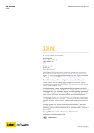 IBM Software                                                    Wholesale Distribution & Services
Lotus




               © Copyright IBM Corporation 2011

               IBM Italia S.p.A.
               Circonvallazione Idroscalo
               20090 Segrate (MI)
               Italia

               Prodotto in Italia
               Maggio 2011
               Tutti i diritti riservati

               IBM, il logo IBM, ibm.com, Domino, Lotus, Lotus Notes e Tivoli sono marchi di
               International Business Machines Corporation registrati in molte giurisdizioni del
               mondo. Un elenco dei marchi IBM è disponibile sul Web nella sezione “Informazioni
               sul copyright e sui marchi” all’indirizzo ibm.com/legal/copytrade.shtml.

               Nomi di altre società, prodotti o servizi possono essere marchi di altre società.

               Web@CRM è un prodotto di Tecla. IBM e Tecla sono società separate, ciascuna
               responsabile per i propri prodotti. Né IBM e né Tecla garantiscono in modo espresso
               o tacito i prodotti dell’altra società.

               I riferimenti presenti in questa pubblicazione a prodotti, programmi o servizi IBM
               non implicano la volontà da parte di IBM di rendere tali prodotti, programmi o servizi
               disponibili in tutti i Paesi in cui opera. Qualsiasi riferimento a prodotti, programmi o
               servizi IBM non implica che essi siano i soli a poter essere utilizzati. In alternativa può
               essere utilizzato un prodotto, programma o servizio funzionalmente equivalente.

               Tutti gli esempi di clienti citati illustrano il modo in cui alcuni clienti hanno utilizzato
               i prodotti IBM e i risultati da essi ottenuti. Costi ambientali effettivi e caratteristiche
               reali delle prestazioni possono variare in base alle singole configurazioni e condizioni
               d’uso.

               I prodotti hardware IBM vengono costruiti utilizzando parti nuove o parti nuove
               e usate. In alcuni casi il prodotto hardware può non essere nuovo ed essere stato
               installato in precedenza. Indipendentemente da ciò, rimarranno valide le condizioni di
               garanzia IBM.

               Questa pubblicazione è fornita esclusivamente a titolo informativo.

               Le fotografie possono mostrare prototipi.

                         Please Recycle




                                                                                     LOC14260-ITIT-01
 