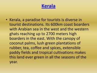 Kerala

• Kerala, a paradise for tourists is diverse in
  tourist destinations. Its 600km coast boarders
  with Arabian sea in the west and the western
  ghats reaching up to 2700 meters high
  boarders in the east. With the canopy of
  coconut palms, lush green plantations of
  rubber, tea, coffee and spices, extensible
  paddy fields and tropical cultivations makes
  this land ever green in all the seasons of the
  year.
 