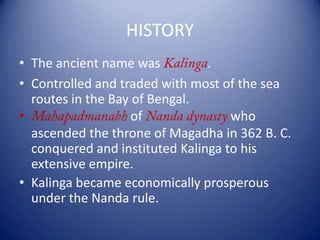 HISTORY
• The ancient name was .
• Controlled and traded with most of the sea
routes in the Bay of Bengal.
• of who
ascended the throne of Magadha in 362 B. C.
conquered and instituted Kalinga to his
extensive empire.
• Kalinga became economically prosperous
under the Nanda rule.
 