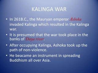 KALINGA WAR
• In 261B.C., the Mauryan emperor
invaded Kalinga which resulted in the Kalinga
war.
• It is presumed that the war took place in the
banks of .
• After occupying Kalinga, Ashoka took up the
path of non-violence.
• He beacame an instrument in spreading
Buddhism all over Asia.
 