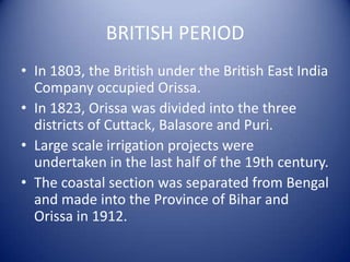 BRITISH PERIOD
• In 1803, the British under the British East India
Company occupied Orissa.
• In 1823, Orissa was divided into the three
districts of Cuttack, Balasore and Puri.
• Large scale irrigation projects were
undertaken in the last half of the 19th century.
• The coastal section was separated from Bengal
and made into the Province of Bihar and
Orissa in 1912.
 