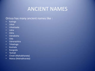 ANCIENT NAMES
Orissa has many ancient names like :
• Kalinga
• Utkal
• Utkalraata
• Udra
• Odra
• Odrabisha
• Oda
• Odrarashtra
• Trikalinga
• Koshala
• Kangoda
• Toshali
• Chedi (Mahabharata)
• Matsa (Mahabharata)
 