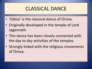 CLASSICAL DANCE
• ‘Odissi’ is the classical dance of Orissa.
• Originally developed in the temple of Lord
Jagannath.
• This dance has been closely connected with
the day to day activities of the temples.
• Strongly linked with the religious movements
of Orissa.
 