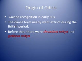 Origin of Odissi
• Gained recognition in early 60s.
• The dance form nearly went extinct during the
British period.
• Before that, there were devadasi nritya and
gotipua nritya.
 
