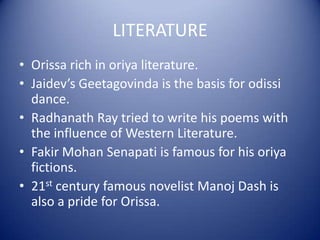LITERATURE
• Orissa rich in oriya literature.
• Jaidev’s Geetagovinda is the basis for odissi
dance.
• Radhanath Ray tried to write his poems with
the influence of Western Literature.
• Fakir Mohan Senapati is famous for his oriya
fictions.
• 21st century famous novelist Manoj Dash is
also a pride for Orissa.
 