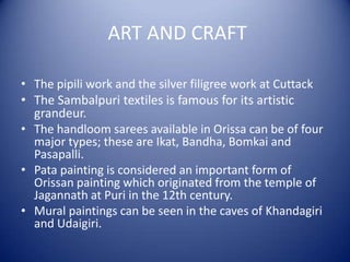 ART AND CRAFT
• The pipili work and the silver filigree work at Cuttack
• The Sambalpuri textiles is famous for its artistic
grandeur.
• The handloom sarees available in Orissa can be of four
major types; these are Ikat, Bandha, Bomkai and
Pasapalli.
• Pata painting is considered an important form of
Orissan painting which originated from the temple of
Jagannath at Puri in the 12th century.
• Mural paintings can be seen in the caves of Khandagiri
and Udaigiri.
 