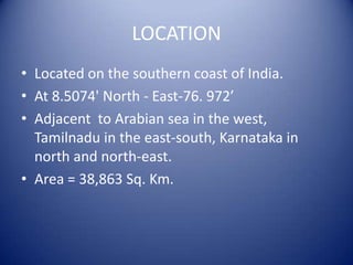 LOCATION
• Located on the southern coast of India.
• At 8.5074' North - East-76. 972’
• Adjacent to Arabian sea in the west,
Tamilnadu in the east-south, Karnataka in
north and north-east.
• Area = 38,863 Sq. Km.
 