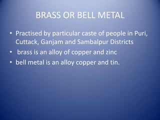 BRASS OR BELL METAL
• Practised by particular caste of people in Puri,
Cuttack, Ganjam and Sambalpur Districts
• brass is an alloy of copper and zinc
• bell metal is an alloy copper and tin.
 