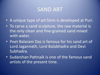 SAND ART
• A unique type of art form is developed at Puri.
• To carve a sand sculpture, the raw material is
the only clean and fine-grained sand mixed
with water.
• Poet Balaram Das is famous for his sand art of
Lord Jagannath, Lord Balabhadra and Devi
Subhadra.
• Sudarshan Pattnaik is one of the famous sand
artists of the present time.
 