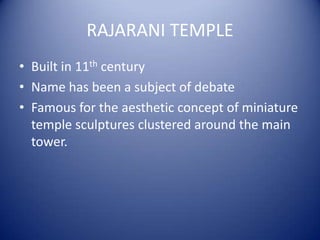 RAJARANI TEMPLE
• Built in 11th century
• Name has been a subject of debate
• Famous for the aesthetic concept of miniature
temple sculptures clustered around the main
tower.
 