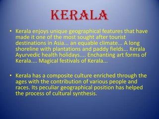 KERALA
• Kerala enjoys unique geographical features that have
made it one of the most sought after tourist
destinations in Asia... an equable climate... A long
shoreline with plantations and paddy fields... Kerala
Ayurvedic health holidays.... Enchanting art forms of
Kerala.... Magical festivals of Kerala...
• Kerala has a composite culture enriched through the
ages with the contribution of various people and
races. Its peculiar geographical position has helped
the process of cultural synthesis.
 