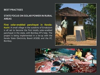 BEST PRACTISES
STATE FOCUS ON SOLAR POWER IN RURAL
AREAS
First solar-enabled panchayat in Kerala-
Kochi: A small village in the outskirts of Ernakulum
is all set to become the first totally solar-enabled
panchayat in the state, with Bombay IIT's help. The
project is being implemented in a tie-up with the
Kerala State Electricity Board (KSEB) and the IIT,
Bombay.
 
