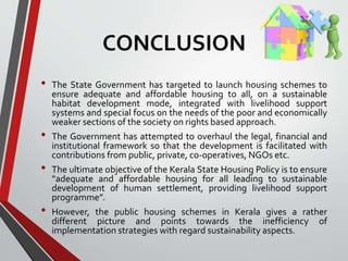 CONCLUSION
• The State Government has targeted to launch housing schemes to
ensure adequate and affordable housing to all, on a sustainable
habitat development mode, integrated with livelihood support
systems and special focus on the needs of the poor and economically
weaker sections of the society on rights based approach.
• The Government has attempted to overhaul the legal, financial and
institutional framework so that the development is facilitated with
contributions from public, private, co-operatives, NGOs etc.
• The ultimate objective of the Kerala State Housing Policy is to ensure
“adequate and affordable housing for all leading to sustainable
development of human settlement, providing livelihood support
programme”.
• However, the public housing schemes in Kerala gives a rather
different picture and points towards the inefficiency of
implementation strategies with regard sustainability aspects.
 