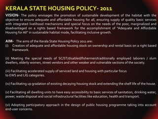 KERALA STATE HOUSING POLICY- 2011
VISION- The policy envisages the promotion of sustainable development of the habitat with the
objective to ensure adequate and affordable housing for all, ensuring supply of quality basic services
with integrated livelihood mechanisms and special focus on the needs of the poor, marginalized and
disadvantaged on a rights based framework for the accomplishment of “Adequate and Affordable
Housing for All” in sustainable habitat mode, facilitating inclusive growth.
AIM- The aims of the Kerala State Housing Policy 2011 are:
(i) Creation of adequate and affordable housing stock on ownership and rental basis on a right based
framework.
(ii) Meeting the special needs of SC/ST/disabled/fishermen/traditionally employed laborers / slum
dwellers, elderly women, street vendors and other weaker and vulnerable sections of the society.
(iii) Facilitating accelerated supply of serviced land and housing with particular focus
to EWS and LIG categories.
(iv) Facilitating up gradation of existing decaying housing stock and extending the shelf life of the house.
(v) Facilitating all dwelling units to have easy accessibility to basic services of sanitation, drinking water,
power, waste disposal and social infrastructural facilities like education, health and transport.
(vi) Adopting participatory approach in the design of public housing programme taking into account
end-user concerns.
 