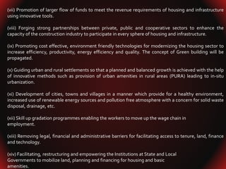 (vii) Promotion of larger flow of funds to meet the revenue requirements of housing and infrastructure
using innovative tools.
(viii) Forging strong partnerships between private, public and cooperative sectors to enhance the
capacity of the construction industry to participate in every sphere of housing and infrastructure.
(ix) Promoting cost effective, environment friendly technologies for modernizing the housing sector to
increase efficiency, productivity, energy efficiency and quality. The concept of Green building will be
propagated.
(x) Guiding urban and rural settlements so that a planned and balanced growth is achieved with the help
of innovative methods such as provision of urban amenities in rural areas (PURA) leading to in-situ
urbanization.
(xi) Development of cities, towns and villages in a manner which provide for a healthy environment,
increased use of renewable energy sources and pollution free atmosphere with a concern for solid waste
disposal, drainage, etc.
(xii) Skill up gradation programmes enabling the workers to move up the wage chain in
employment.
(xiii) Removing legal, financial and administrative barriers for facilitating access to tenure, land, finance
and technology.
(xiv) Facilitating, restructuring and empowering the Institutions at State and Local
Governments to mobilize land, planning and financing for housing and basic
amenities.
 