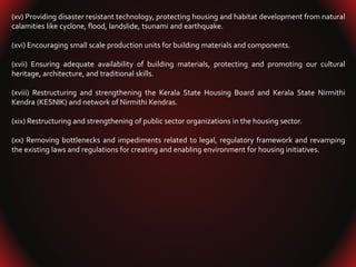 (xv) Providing disaster resistant technology, protecting housing and habitat development from natural
calamities like cyclone, flood, landslide, tsunami and earthquake.
(xvi) Encouraging small scale production units for building materials and components.
(xvii) Ensuring adequate availability of building materials, protecting and promoting our cultural
heritage, architecture, and traditional skills.
(xviii) Restructuring and strengthening the Kerala State Housing Board and Kerala State Nirmithi
Kendra (KESNIK) and network of Nirmithi Kendras.
(xix) Restructuring and strengthening of public sector organizations in the housing sector.
(xx) Removing bottlenecks and impediments related to legal, regulatory framework and revamping
the existing laws and regulations for creating and enabling environment for housing initiatives.
 