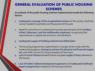 GENERAL EVALUATION OF PUBLIC HOUSING
SCHEMES
An analysis of the public housing schemes implemented reveals the following
factors:
1. Inadequate coverage of the marginalized sections of the society, destitute,
women headed households and the poorest of the poor
2. Need for more thrust in meeting the housing requirements of the landless
tribals, fishermen, and the traditionally employed, recognizing their
requirements on spatial and economic considerations
3. Inadequate supply of building material and skilled labor
4. The housing programmes implemented in a target driven mode with the
implementing agency chasing to achieve the physical and financial targets
set, with little concern for the participation of end users
5. Lack of social infrastructural facilities and poor supply of basic services to
the houses
6. Lack of holistic habitat development approach and inadequate livelihood
support programmes integral to the housing schemes.
 