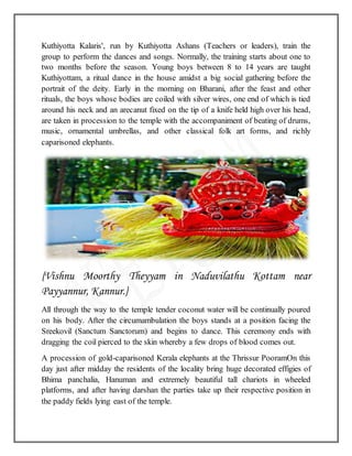 Kuthiyotta Kalaris', run by Kuthiyotta Ashans (Teachers or leaders), train the
group to perform the dances and songs. Normally, the training starts about one to
two months before the season. Young boys between 8 to 14 years are taught
Kuthiyottam, a ritual dance in the house amidst a big social gathering before the
portrait of the deity. Early in the morning on Bharani, after the feast and other
rituals, the boys whose bodies are coiled with silver wires, one end of which is tied
around his neck and an arecanut fixed on the tip of a knife held high over his head,
are taken in procession to the temple with the accompaniment of beating of drums,
music, ornamental umbrellas, and other classical folk art forms, and richly
caparisoned elephants.
{Vishnu Moorthy Theyyam in Naduvilathu Kottam near
Payyannur, Kannur.}
All through the way to the temple tender coconut water will be continually poured
on his body. After the circumambulation the boys stands at a position facing the
Sreekovil (Sanctum Sanctorum) and begins to dance. This ceremony ends with
dragging the coil pierced to the skin whereby a few drops of blood comes out.
A procession of gold-caparisoned Kerala elephants at the Thrissur PooramOn this
day just after midday the residents of the locality bring huge decorated effigies of
Bhima panchalia, Hanuman and extremely beautiful tall chariots in wheeled
platforms, and after having darshan the parties take up their respective position in
the paddy fields lying east of the temple.
 