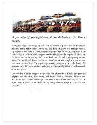 {A procession of gold-caparisoned Kerala elephants at the Thrissur
Pooram}
During the night, the image of Devi will be carried in procession to the effigies
stationed in the paddy fields. On the next day these structures will be taken back. A
big bazaar is also held at Chetikulangara as part of this festival. Kuthiyottam is the
main vazipadu of the Chettikulangara temple, Mavelikkara.In respect of Fine Arts,
the State has an abounding tradition of both ancient and contemporary art and
artists.The traditional Kerala murals are found in ancient temples, churches and
palaces across the State. These paintings, mostly dating to between the 9th to 12th
centuries AD, display a distinct style, and a colour code which is predominantly
ochre and green.
Like the rest of India, religious diversity is very prominent in Kerala. The principal
religions are Hinduism, Christianity, and Islam; Jainism, Judaism, Sikhism, and
Buddhism have smaller followings. The state's historic ties with the rest of the
world have resulted in the state having many famous temples, churches, and
mosques.
 