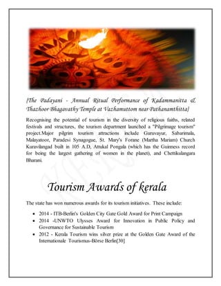 {The Padayani - Annual Ritual Performance of Kadammanitta &
Thazhoor Bhagavathy Temple at Vazhamuttom near Pathanamthitta}
Recognising the potential of tourism in the diversity of religious faiths, related
festivals and structures, the tourism department launched a "Pilgrimage tourism"
project.Major pilgrim tourism attractions include Guruvayur, Sabarimala,
Malayatoor, Paradesi Synagogue, St. Mary's Forane (Martha Mariam) Church
Kuravilangad built in 105 A.D, Attukal Pongala (which has the Guinness record
for being the largest gathering of women in the planet), and Chettikulangara
Bharani.
Tourism Awards of kerala
The state has won numerous awards for its tourism initiatives. These include:
 2014 - ITB-Berlin's Golden City Gate Gold Award for Print Campaign
 2014 -UNWTO Ulysses Award for Innovation in Public Policy and
Governance for Sustainable Tourism
 2012 - Kerala Tourism wins silver prize at the Golden Gate Award of the
Internationale Tourismus-Börse Berlin[30]
 
