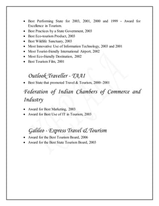  Best Performing State for 2003, 2001, 2000 and 1999 - Award for
Excellence in Tourism.
 Best Practices by a State Government, 2003
 Best Eco-tourism Product, 2003
 Best Wildlife Sanctuary, 2003
 Most Innovative Use of Information Technology, 2003 and 2001
 Most Tourist-friendly International Airport, 2002
 Most Eco-friendly Destination, 2002
 Best Tourism Film, 2001
Outlook Traveller - TAAI
 Best State that promoted Travel & Tourism, 2000–2001
Federation of Indian Chambers of Commerce and
Industry
 Award for Best Marketing, 2003
 Award for Best Use of IT in Tourism, 2003
Galileo - Express Travel & Tourism
 Award for the Best Tourism Board, 2006
 Award for the Best State Tourism Board, 2003
 