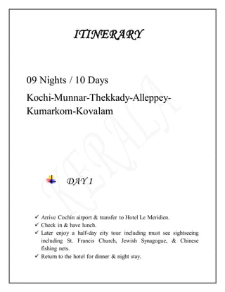 ITINERARY
09 Nights / 10 Days
Kochi-Munnar-Thekkady-Alleppey-
Kumarkom-Kovalam
DAY 1
 Arrive Cochin airport & transfer to Hotel Le Meridien.
 Check in & have lunch.
 Later enjoy a half-day city tour including must see sightseeing
including St. Francis Church, Jewish Synagogue, & Chinese
fishing nets.
 Return to the hotel for dinner & night stay.
 