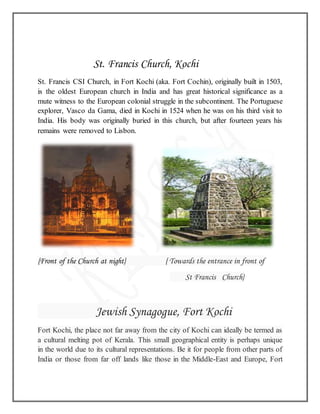 St. Francis Church, Kochi
St. Francis CSI Church, in Fort Kochi (aka. Fort Cochin), originally built in 1503,
is the oldest European church in India and has great historical significance as a
mute witness to the European colonial struggle in the subcontinent. The Portuguese
explorer, Vasco da Gama, died in Kochi in 1524 when he was on his third visit to
India. His body was originally buried in this church, but after fourteen years his
remains were removed to Lisbon.
{Front of the Church at night} { Towards the entrance in front of
St Francis Church}
Jewish Synagogue, Fort Kochi
Fort Kochi, the place not far away from the city of Kochi can ideally be termed as
a cultural melting pot of Kerala. This small geographical entity is perhaps unique
in the world due to its cultural representations. Be it for people from other parts of
India or those from far off lands like those in the Middle-East and Europe, Fort
 