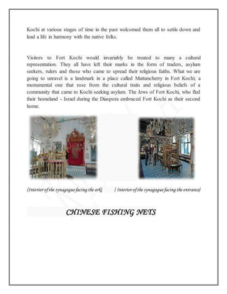 Kochi at various stages of time in the past welcomed them all to settle down and
lead a life in harmony with the native folks.
Visitors to Fort Kochi would invariably be treated to many a cultural
representation. They all have left their marks in the form of traders, asylum
seekers, rulers and those who came to spread their religious faiths. What we are
going to unravel is a landmark in a place called Mattancherry in Fort Kochi; a
monumental one that rose from the cultural traits and religious beliefs of a
community that came to Kochi seeking asylum. The Jews of Fort Kochi, who fled
their homeland - Israel during the Diaspora embraced Fort Kochi as their second
home.
{Interior ofthe synagoguefacing the ark} { Interior ofthe synagoguefacing the entrance}
CHINESE FISHING NETS
 