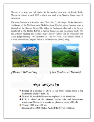 Munnar is a town and hill station in the southwestern state of Kerala, India.
Munnar is situated around 1600 m above sea level, in the Western Ghats range of
mountains.
The name Munnar is believed to mean "three rivers", referring to the location at the
confluence of the Madhurapuzha, Nallathanni and Kundaly rivers. Munnar town is
situated on the Kannan Devan Hills village in Devikulam taluk and is the largest
panchayat in the Idukki district in Kerala having an area measuring nearly 557
km².[citation needed] The nearest major railway stations are at Ernakulam and
Aluva (approximately 140 kilometres (87 mi) by road). The nearest airport is
Cochin International Airport, which is 105 kilometres (65 mi) away.
{Munnar Hill station} { Tea Gardens at Munnar}
TEA MUSEUM
Situated at a distance of about 12 km from Munnar town at the
Nallathanni Estate of Tata Tea.
Most of the people in Munnar are employed at tea plantations.
It is a tribute to the pioneers, whose toils and commitment
transformed Munnar in to a major tea plantation centre of Kerala.
Timing: 10.00 am - 5.00 pm
Admission Fees: INR 50 (For Adults)INR 10 (For Children)
 