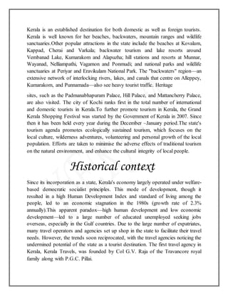 Kerala is an established destination for both domestic as well as foreign tourists.
Kerala is well known for her beaches, backwaters, mountain ranges and wildlife
sanctuaries.Other popular attractions in the state include the beaches at Kovalam,
Kappad, Cherai and Varkala; backwater tourism and lake resorts around
Vembanad Lake, Kumarakom and Alapuzha; hill stations and resorts at Munnar,
Wayanad, Nelliampathi, Vagamon and Ponmudi; and national parks and wildlife
sanctuaries at Periyar and Eravikulam National Park. The "backwaters" region—an
extensive network of interlocking rivers, lakes, and canals that centre on Alleppey,
Kumarakom, and Punnamada—also see heavy tourist traffic. Heritage
sites, such as the Padmanabhapuram Palace, Hill Palace, and Mattancherry Palace,
are also visited. The city of Kochi ranks first in the total number of international
and domestic tourists in Kerala.To further promote tourism in Kerala, the Grand
Kerala Shopping Festival was started by the Government of Kerala in 2007. Since
then it has been held every year during the December –January period.The state's
tourism agenda promotes ecologically sustained tourism, which focuses on the
local culture, wilderness adventures, volunteering and personal growth of the local
population. Efforts are taken to minimise the adverse effects of traditional tourism
on the natural environment, and enhance the cultural integrity of local people.
Historical context
Since its incorporation as a state, Kerala's economy largely operated under welfare-
based democratic socialist principles. This mode of development, though it
resulted in a high Human Development Index and standard of living among the
people, led to an economic stagnation in the 1980s (growth rate of 2.3%
annually).This apparent paradox—high human development and low economic
development—led to a large number of educated unemployed seeking jobs
overseas, especially in the Gulf countries. Due to the large number of expatriates,
many travel operators and agencies set up shop in the state to facilitate their travel
needs. However, the trends soon reciprocated, with the travel agencies noticing the
undermined potential of the state as a tourist destination. The first travel agency in
Kerala, Kerala Travels, was founded by Col G.V. Raja of the Travancore royal
family along with P.G.C. Pillai.
 