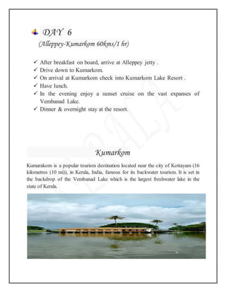 DAY 6
(Alleppey-Kumarkom 60kms/1 hr)
 After breakfast on board, arrive at Alleppey jetty .
 Drive down to Kumarkom.
 On arrival at Kumarkom check into Kumarkom Lake Resort .
 Have lunch.
 In the evening enjoy a sunset cruise on the vast expanses of
Vembanad Lake.
 Dinner & overnight stay at the resort.
Kumarkom
Kumarakom is a popular tourism destination located near the city of Kottayam (16
kilometres (10 mi)), in Kerala, India, famous for its backwater tourism. It is set in
the backdrop of the Vembanad Lake which is the largest freshwater lake in the
state of Kerala.
 