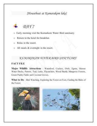 {Houseboat at Kumarakom lake}
DAY 7
o Early morning visit the Kumarkom Water Bird sanctuary.
o Return to the hotel for breakfast.
o Relax in the resort.
o All meals & overnight in the resort.
KUMARAKOM WATER BIRD SANCTUARY
FACT FILE
Major Wildlife Attractions : Waterfowl, Cuckoo, Owls, Egrets, Herons
Water Ducks, Parrots, Teal, Larks, Flycatchers, Wood Beetle, Mangrove Forests,
Green Paddy Fields and Coconut Groves.
What to Do : Bird Watching, Exploring the Forest on Foot, Feeding the Birds of
the Forest.
 