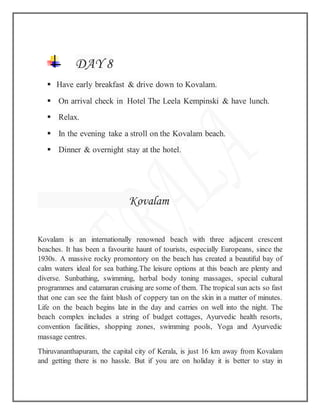 DAY 8
 Have early breakfast & drive down to Kovalam.
 On arrival check in Hotel The Leela Kempinski & have lunch.
 Relax.
 In the evening take a stroll on the Kovalam beach.
 Dinner & overnight stay at the hotel.
Kovalam
Kovalam is an internationally renowned beach with three adjacent crescent
beaches. It has been a favourite haunt of tourists, especially Europeans, since the
1930s. A massive rocky promontory on the beach has created a beautiful bay of
calm waters ideal for sea bathing.The leisure options at this beach are plenty and
diverse. Sunbathing, swimming, herbal body toning massages, special cultural
programmes and catamaran cruising are some of them. The tropical sun acts so fast
that one can see the faint blush of coppery tan on the skin in a matter of minutes.
Life on the beach begins late in the day and carries on well into the night. The
beach complex includes a string of budget cottages, Ayurvedic health resorts,
convention facilities, shopping zones, swimming pools, Yoga and Ayurvedic
massage centres.
Thiruvananthapuram, the capital city of Kerala, is just 16 km away from Kovalam
and getting there is no hassle. But if you are on holiday it is better to stay in
 