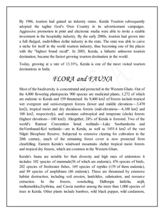 By 1986, tourism had gained an industry status. Kerala Tourism subsequently
adopted the tagline God's Own Country in its advertisement campaigns.
Aggressive promotion in print and electronic media were able to invite a sizable
investment in the hospitality industry. By the early 2000s, tourism had grown into
a full–fledged, multi-billion dollar industry in the state. The state was able to carve
a niche for itself in the world tourism industry, thus becoming one of the places
with the "highest brand recall". In 2003, Kerala, a hitherto unknown tourism
destination, became the fastest growing tourism destination in the world.
Today, growing at a rate of 13.31%, Kerala is one of the most visited tourism
destinations in India.
FLORA and FAUNA
Most of the biodiversity is concentrated and protected in the Western Ghats. Out of
the 4,000 flowering plantspecies 900 species are medicinal plants; 1,272 of which
are endemic to Kerala and 159 threatened. Its 9,400 km2 of forests include tropical
wet evergreen and semi-evergreen forests (lower and middle elevations—3,470
km2), tropical moist and dry deciduous forests (mid-elevations—4,100 km2 and
100 km2, respectively), and montane subtropical and temperate (shola) forests
(highest elevations—100 km2). Altogether, 24% of Kerala is forested. Two of the
world's Ramsar Convention listed wetlands—Lake Sasthamkotta and
theVembanad-Kol wetlands—are in Kerala, as well as 1455.4 km2 of the vast
Nilgiri Biosphere Reserve. Subjected to extensive clearing for cultivation in the
20th century, much of the remaining forest cover is now protected from
clearfelling. Eastern Kerala's windward mountains shelter tropical moist forests
and tropical dry forests, which are common in the Western Ghats.
Kerala's fauna are notable for their diversity and high rates of endemism: it
includes 102 species of mammals(56 of which are endemic), 476 species of birds,
202 species of freshwater fishes, 169 species of reptiles (139 of them endemic),
and 89 species of amphibians (86 endemic). These are threatened by extensive
habitat destruction, including soil erosion, landslides, salinisation, and resource
extraction. In the forests, sonokeling, Dalbergia latifolia, anjili,
mullumurikku,Erythrina, and Cassia number among the more than 1,000 species of
trees in Kerala. Other plants include bamboo, wild black pepper, wild cardamom,
 
