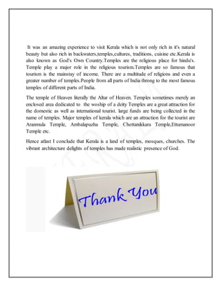 It was an amazing experience to visit Kerala which is not only rich in it's natural
beauty but also rich in backwaters,temples,cultures, traditions, cuisine etc.Kerala is
also known as God's Own Country.Temples are the religious place for hindu's.
Temple play a major role in the religious tourism.Temples are so famous that
tourism is the mainstay of income. There are a multitude of religions and even a
greater number of temples.People from all parts of India throng to the most famous
temples of different parts of India.
The temple of Heaven literally the Altar of Heaven. Temples sometimes merely an
enclosed area dedicated to the woship of a deity Temples are a great attraction for
the domestic as well as international tourist. large funds are being collected in the
name of temples. Major temples of kerala which are an attraction for the tourist are
Aranmula Temple, Ambalapuzha Temple, Chottanikkara Temple,Ettumanoor
Temple etc.
Hence atlast I conclude that Kerala is a land of temples, mosques, churches. The
vibrant architecture delights of temples has made realistic presence of God.
 