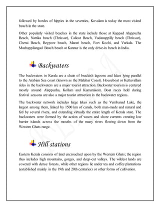 followed by hordes of hippies in the seventies, Kovalam is today the most visited
beach in the state.
Other popularly visited beaches in the state include those at Kappad Alappuzha
Beach, Nattika beach (Thrissur), Calicut Beach, Vadanappilly beach (Thrissur),
Cherai Beach, Beypore beach, Marari beach, Fort Kochi, and Varkala. The
Muzhappilangad Beach beach at Kannur is the only drive-in beach in India.
Backwaters
The backwaters in Kerala are a chain of brackish lagoons and lakes lying parallel
to the Arabian Sea coast (known as the Malabar Coast). Houseboat or Kettuvallam
rides in the backwaters are a major tourist attraction. Backwater tourism is centered
mostly around Alappuzha, Kollam and Kumarakom. Boat races held during
festival seasons are also a major tourist attraction in the backwater regions.
The backwater network includes large lakes such as the Vembanad Lake, the
largest among them, linked by 1500 km of canals, both man-made and natural and
fed by several rivers, and extending virtually the entire length of Kerala state. The
backwaters were formed by the action of waves and shore currents creating low
barrier islands across the mouths of the many rivers flowing down from the
Western Ghats range.
Hill stations
Eastern Kerala consists of land encroached upon by the Western Ghats; the region
thus includes high mountains, gorges, and deep-cut valleys. The wildest lands are
covered with dense forests, while other regions lie under tea and coffee plantations
(established mainly in the 19th and 20th centuries) or other forms of cultivation.
 