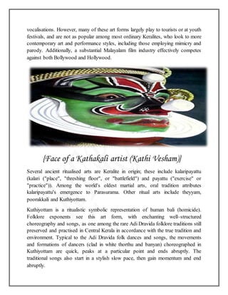 vocalisations. However, many of these art forms largely play to tourists or at youth
festivals, and are not as popular among most ordinary Keralites, who look to more
contemporary art and performance styles, including those employing mimicry and
parody. Additionally, a substantial Malayalam film industry effectively competes
against both Bollywood and Hollywood.
{Face of a Kathakali artist (Kathi Vesham)}
Several ancient ritualised arts are Keralite in origin; these include kalaripayattu
(kalari ("place", "threshing floor", or "battlefield") and payattu ("exercise" or
"practice")). Among the world's oldest martial arts, oral tradition attributes
kalaripayattu's emergence to Parasurama. Other ritual arts include theyyam,
poorakkali and Kuthiyottam.
Kuthiyottam is a ritualistic symbolic representation of human bali (homicide).
Folklore exponents see this art form, with enchanting well–structured
choreography and songs, as one among the rare Adi Dravida folklore traditions still
preserved and practised in Central Kerala in accordance with the true tradition and
environment. Typical to the Adi Dravida folk dances and songs, the movements
and formations of dancers (clad in white thorthu and banyan) choreographed in
Kuthiyottam are quick, peaks at a particular point and ends abruptly. The
traditional songs also start in a stylish slow pace, then gain momentum and end
abruptly.
 