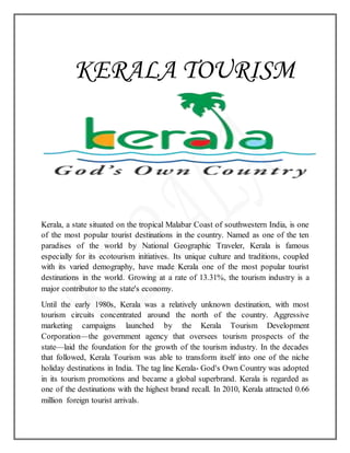 KERALA TOURISM
Kerala, a state situated on the tropical Malabar Coast of southwestern India, is one
of the most popular tourist destinations in the country. Named as one of the ten
paradises of the world by National Geographic Traveler, Kerala is famous
especially for its ecotourism initiatives. Its unique culture and traditions, coupled
with its varied demography, have made Kerala one of the most popular tourist
destinations in the world. Growing at a rate of 13.31%, the tourism industry is a
major contributor to the state's economy.
Until the early 1980s, Kerala was a relatively unknown destination, with most
tourism circuits concentrated around the north of the country. Aggressive
marketing campaigns launched by the Kerala Tourism Development
Corporation—the government agency that oversees tourism prospects of the
state—laid the foundation for the growth of the tourism industry. In the decades
that followed, Kerala Tourism was able to transform itself into one of the niche
holiday destinations in India. The tag line Kerala- God's Own Country was adopted
in its tourism promotions and became a global superbrand. Kerala is regarded as
one of the destinations with the highest brand recall. In 2010, Kerala attracted 0.66
million foreign tourist arrivals.
 