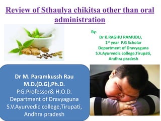 Dr M. Paramkussh Rau
M.D.(D.G),Ph.D.
P.G.Professor& H.O.D.
Department of Dravyaguna
S.V.Ayurvedic college,Tirupati,
Andhra pradesh
Review of Sthaulya chikitsa other than oral
administration
By-
Dr K.RAGHU RAMUDU,
1st year P.G Scholar
Department of Dravyaguna
S.V.Ayurvedic college,Tirupati,
Andhra pradesh
 
