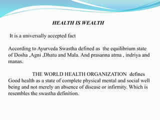 HEALTH IS WEALTH
It is a universally accepted fact
According to Ayurveda Swastha defined as the equilibrium state
of Dosha ,Agni ,Dhatu and Mala. And prasanna atma , indriya and
manas.
THE WORLD HEALTH ORGANIZATION defines
Good health as a state of complete physical mental and social well
being and not merely an absence of disease or infirmity. Which is
resembles the swastha definition.
 