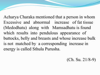 Acharya Charaka mentioned that a person in whom
Excessive and abnormal increase of fat tissue
(Medodhatu) along with Mamsadhatu is found
which results into pendulous appearance of
buttocks, belly and breasts and whose increase bulk
is not matched by a corresponding increase in
energy is called Sthula Purusha.
(Ch. Su. 21/8-9)
 